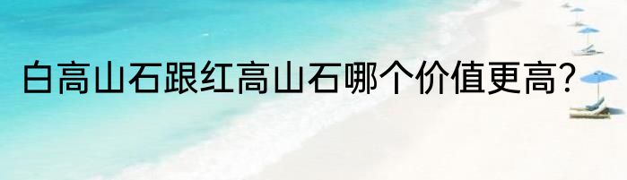 白高山石跟红高山石哪个价值更高？