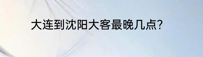 大连到沈阳大客最晚几点？