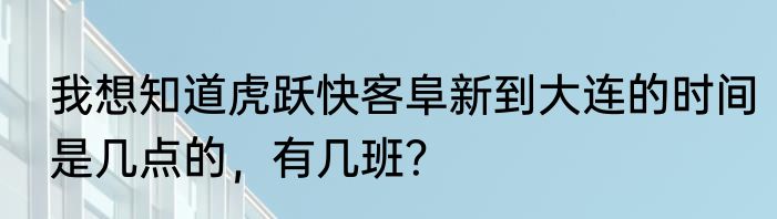 我想知道虎跃快客阜新到大连的时间是几点的，有几班？