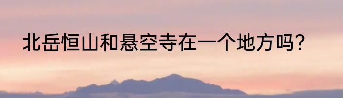 北岳恒山和悬空寺在一个地方吗？