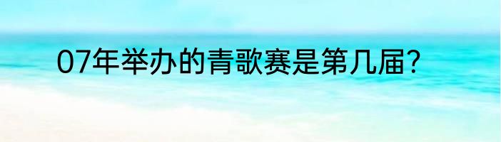 07年举办的青歌赛是第几届？