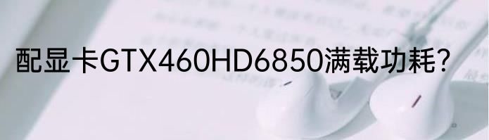 配显卡GTX460HD6850满载功耗？