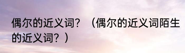 偶尔的近义词？（偶尔的近义词陌生的近义词？）