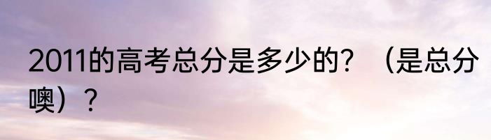 2011的高考总分是多少的？（是总分噢）？