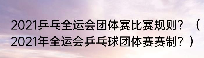 2021乒乓全运会团体赛比赛规则？（2021年全运会乒乓球团体赛赛制？）