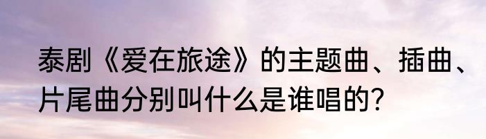 泰剧《爱在旅途》的主题曲、插曲、片尾曲分别叫什么是谁唱的？