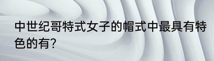 中世纪哥特式女子的帽式中最具有特色的有？