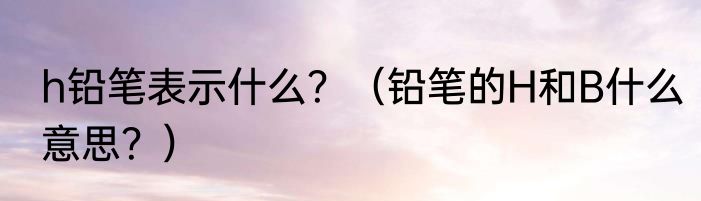 h铅笔表示什么？（铅笔的H和B什么意思？）