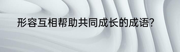 形容互相帮助共同成长的成语？