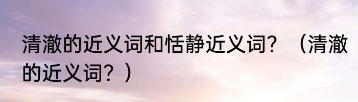 清澈的近义词和恬静近义词？（清澈的近义词？）