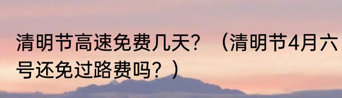 清明节高速免费几天？（清明节4月六号还免过路费吗？）