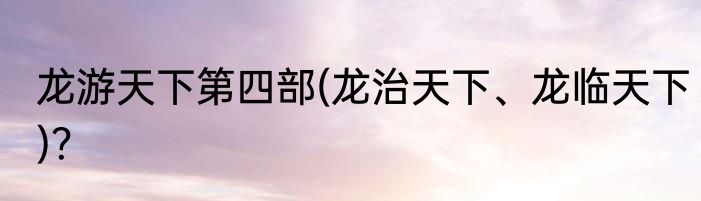 龙游天下第四部(龙治天下、龙临天下)？