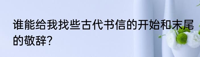 谁能给我找些古代书信的开始和末尾的敬辞？