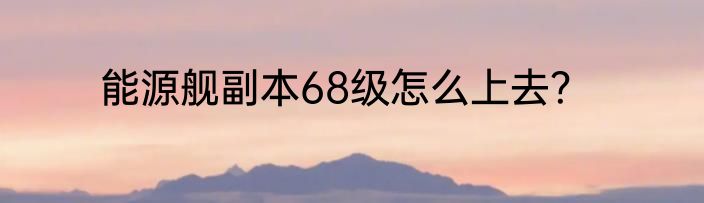 能源舰副本68级怎么上去？