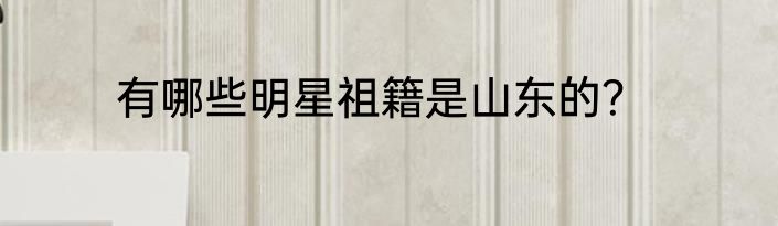 有哪些明星祖籍是山东的？