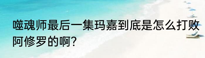 噬魂师最后一集玛嘉到底是怎么打败阿修罗的啊？