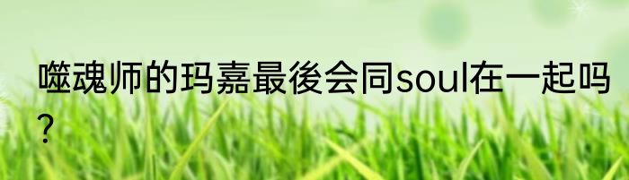 噬魂师的玛嘉最後会同soul在一起吗？