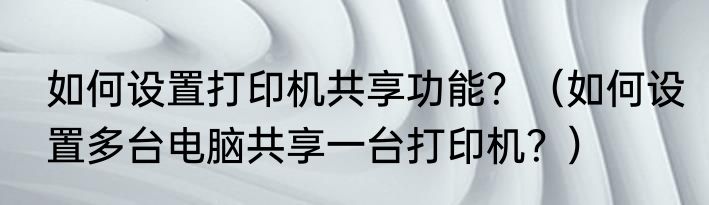 如何设置打印机共享功能？（如何设置多台电脑共享一台打印机？）