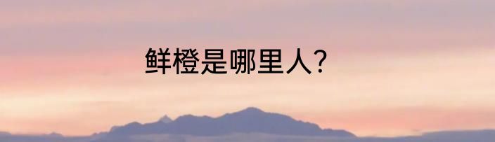 鲜橙是哪里人？