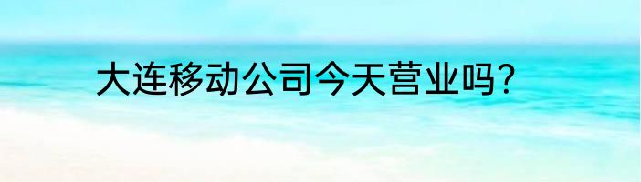大连移动公司今天营业吗？