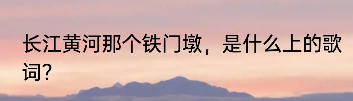 长江黄河那个铁门墩，是什么上的歌词？