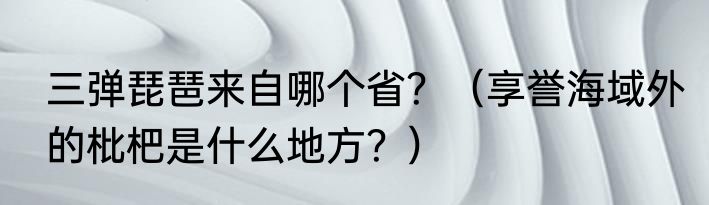 三弹琵琶来自哪个省？（享誉海域外的枇杷是什么地方？）