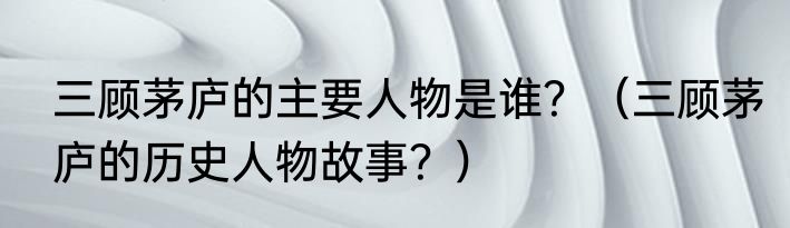 三顾茅庐的主要人物是谁？（三顾茅庐的历史人物故事？）