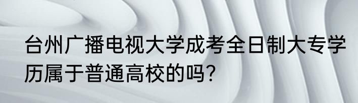台州广播电视大学成考全日制大专学历属于普通高校的吗？