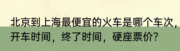 北京到上海最便宜的火车是哪个车次，开车时间，终了时间，硬座票价？