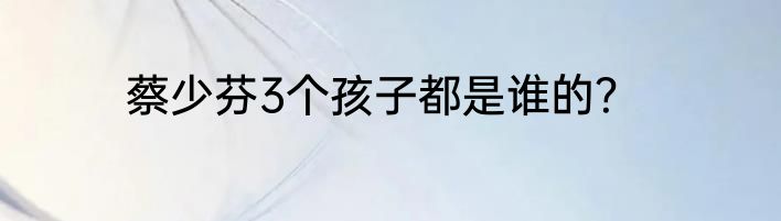 蔡少芬3个孩子都是谁的？