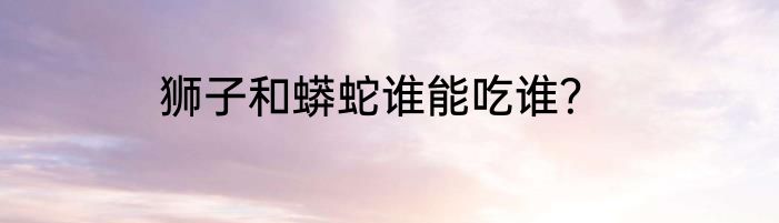 狮子和蟒蛇谁能吃谁？