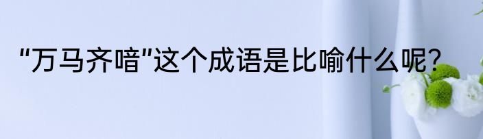 “万马齐喑”这个成语是比喻什么呢？