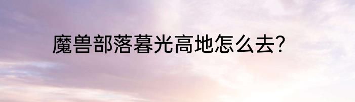 魔兽部落暮光高地怎么去？