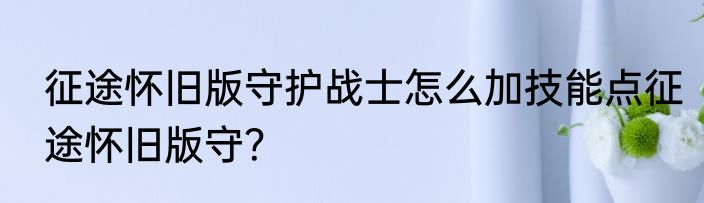 征途怀旧版守护战士怎么加技能点征途怀旧版守？