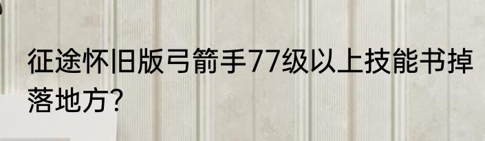 征途怀旧版弓箭手77级以上技能书掉落地方？