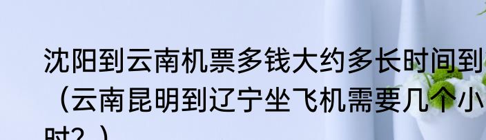 沈阳到云南机票多钱大约多长时间到？（云南昆明到辽宁坐飞机需要几个小时？）