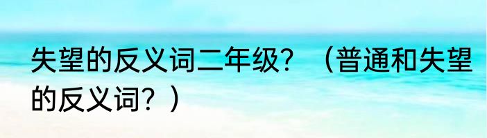 失望的反义词二年级？（普通和失望的反义词？）