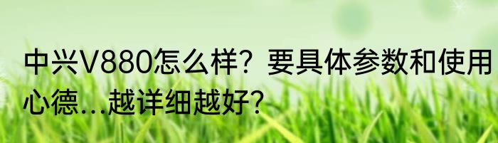 中兴V880怎么样？要具体参数和使用心德…越详细越好？