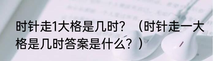 时针走1大格是几时？（时针走一大格是几时答案是什么？）