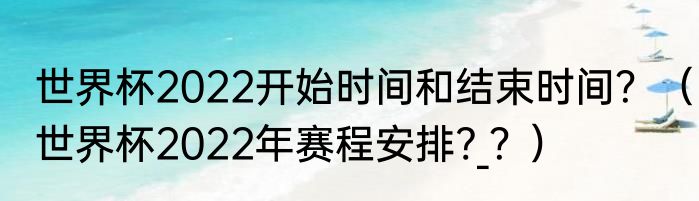 世界杯2022开始时间和结束时间？（世界杯2022年赛程安排?_？）