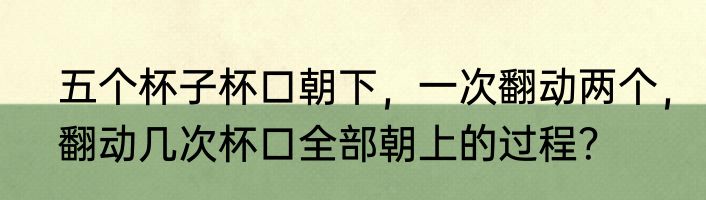 五个杯子杯口朝下，一次翻动两个，翻动几次杯口全部朝上的过程？