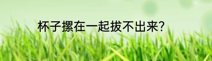 杯子摞在一起拔不出来？