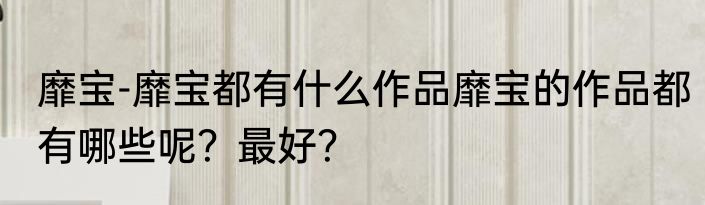 靡宝-靡宝都有什么作品靡宝的作品都有哪些呢？最好？