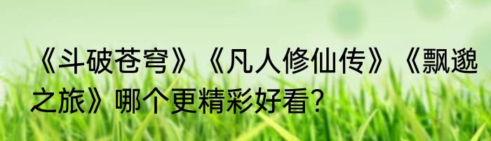 《斗破苍穹》《凡人修仙传》《飘邈之旅》哪个更精彩好看？