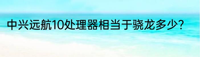 中兴远航10处理器相当于骁龙多少？