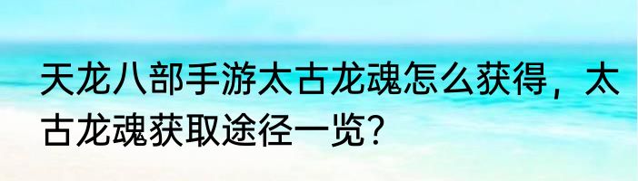 天龙八部手游太古龙魂怎么获得，太古龙魂获取途径一览？