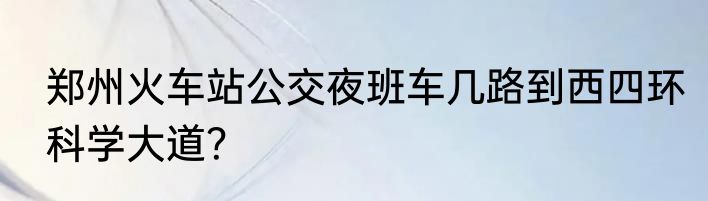 郑州火车站公交夜班车几路到西四环科学大道？