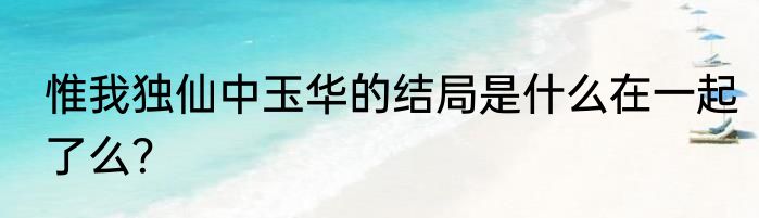 惟我独仙中玉华的结局是什么在一起了么？