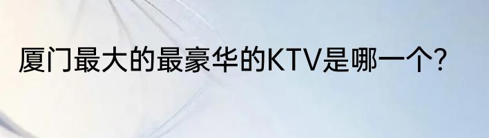 厦门最大的最豪华的KTV是哪一个？