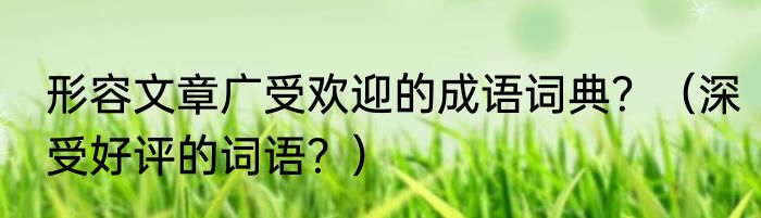 形容文章广受欢迎的成语词典？（深受好评的词语？）